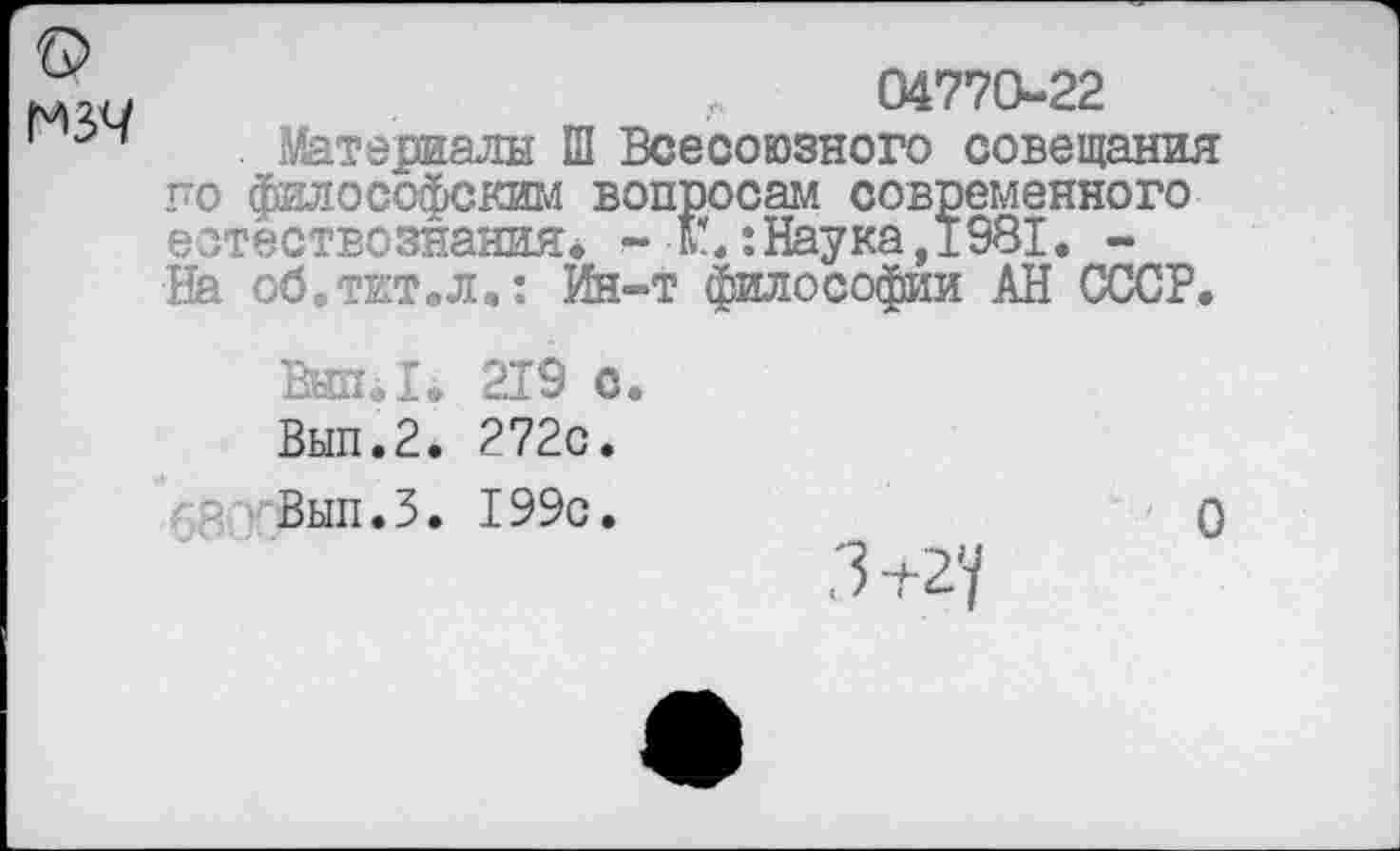 ﻿мзч
04770-22
Материалы Ш Всесоюзного совещания го философским вопросам современного естествознания* - К**:Наука, 1981. -На об.тит.л.: Ин-т философии АН СССР.
Внп.1. 219 с.
Вып.2. 272с.
Вып.З. 199с.
.3 +2У